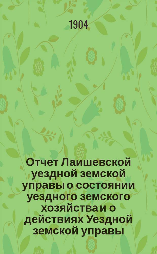 Отчет Лаишевской уездной земской управы о состоянии уездного земского хозяйства и о действиях Уездной земской управы... для представления... Лаишевскому уездному земскому собранию... в 1903/4 году, с 1-го января 1903 г. по 1-е июля 1904 г. ... XXXX очередному...