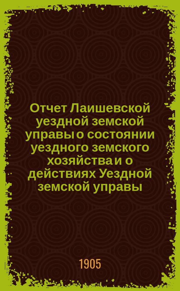 Отчет Лаишевской уездной земской управы о состоянии уездного земского хозяйства и о действиях Уездной земской управы... для представления... Лаишевскому уездному земскому собранию... в 1904/5 году, с 1 января 1904 г. по 1-е июля 1905 г. ... XLI очередному...