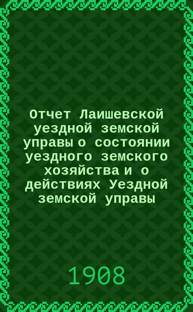 Отчет Лаишевской уездной земской управы о состоянии уездного земского хозяйства и о действиях Уездной земской управы... для представления... Лаишевскому уездному земскому собранию... за время с 1-го июля 1907 г. по 1-е июля 1908 года... 44-му очередному...