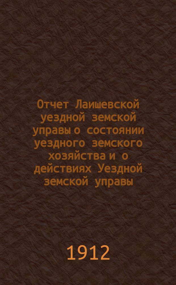 Отчет Лаишевской уездной земской управы о состоянии уездного земского хозяйства и о действиях Уездной земской управы... для представления... Лаишевскому уездному земскому собранию... за время с 1 июля 1911 г. по 1 июля 1912 г. ... 48-му очередному