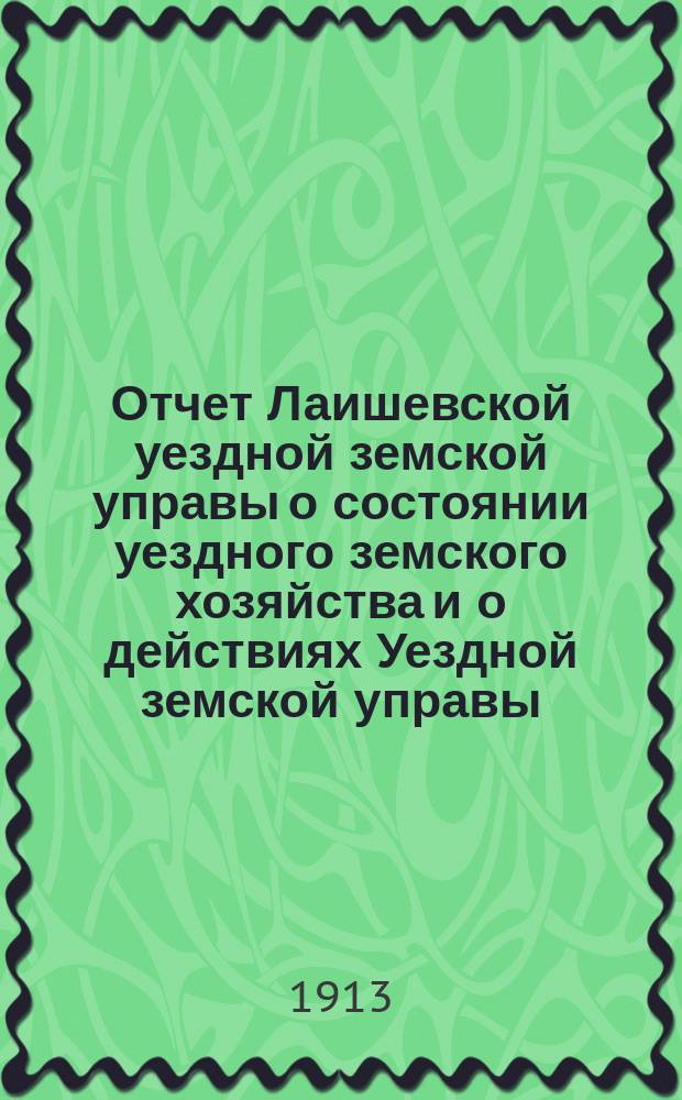 Отчет Лаишевской уездной земской управы о состоянии уездного земского хозяйства и о действиях Уездной земской управы... для представления... Лаишевскому уездному земскому собранию... за время с 1-го июля 1912 г. по 1-е июля 1913 года... 49-му очередному...