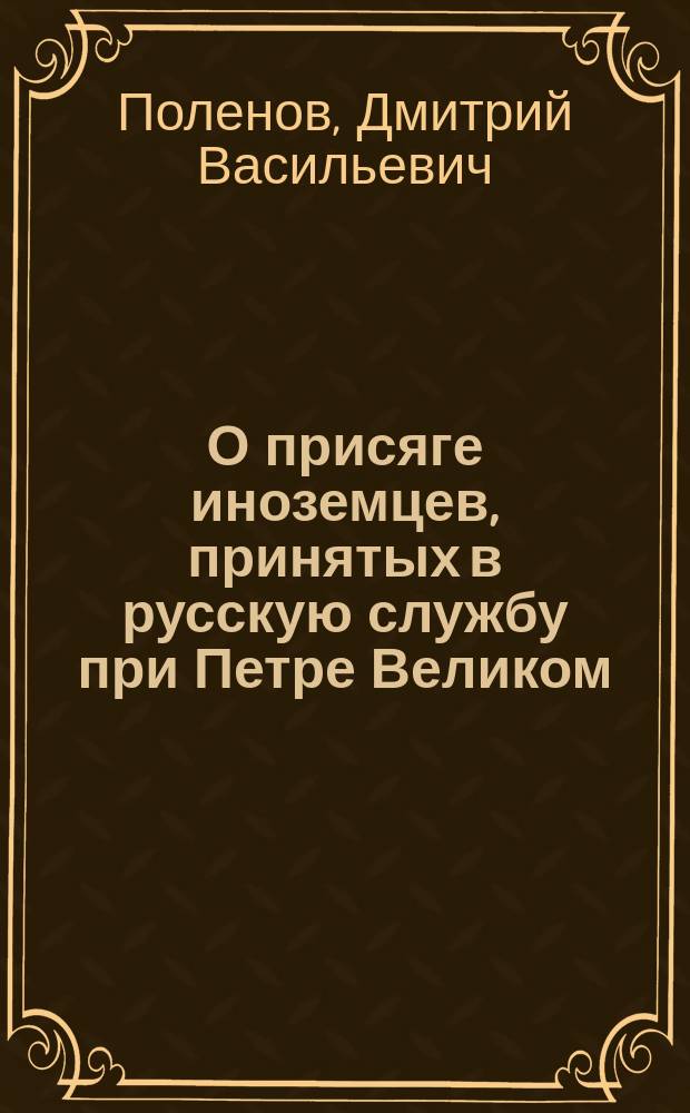 О присяге иноземцев, принятых в русскую службу при Петре Великом : (Сост. по подлинным документам, хранящимся в Архиве М-ва юст.)