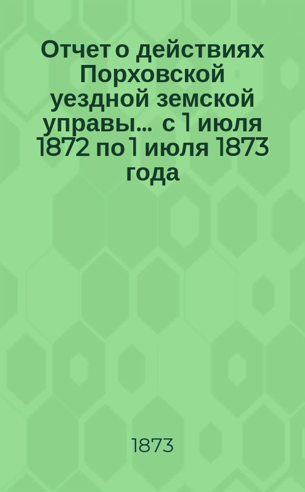 Отчет о действиях Порховской уездной земской управы... ... с 1 июля 1872 по 1 июля 1873 года