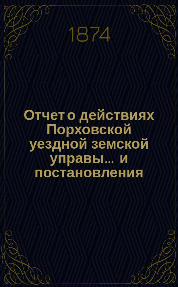 Отчет о действиях Порховской уездной земской управы... ... и постановления : ... и постановления Порховского уездного земского собрания за 1873 год