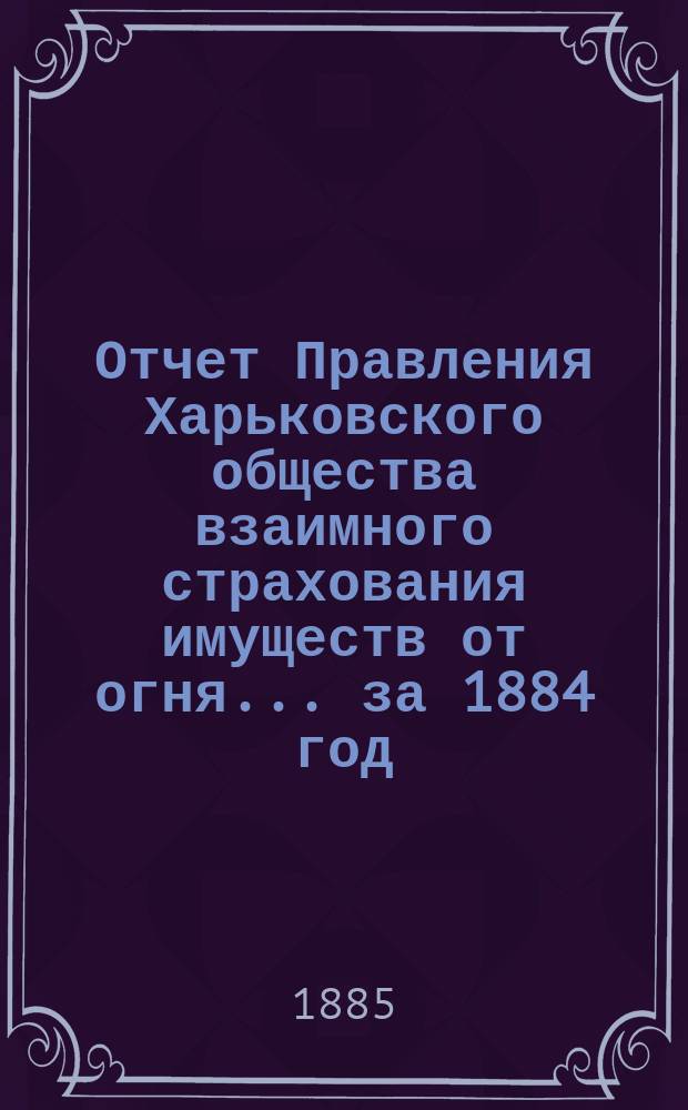 Отчет Правления Харьковского общества взаимного страхования имуществ от огня ... за 1884 год
