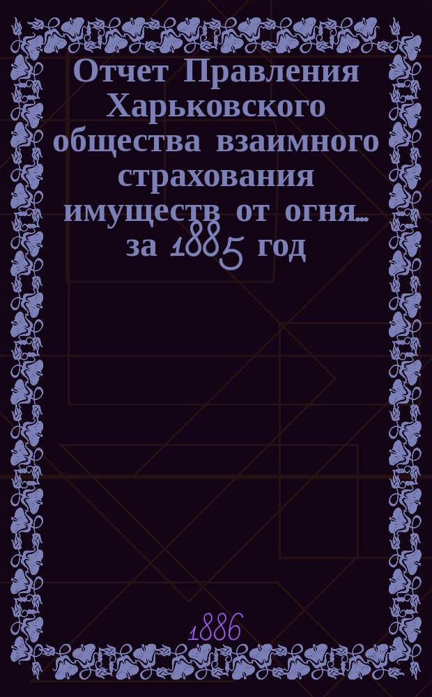 Отчет Правления Харьковского общества взаимного страхования имуществ от огня ... за 1885 год