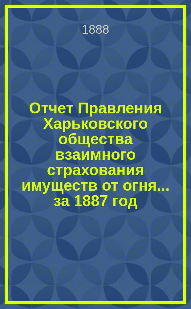 Отчет Правления Харьковского общества взаимного страхования имуществ от огня ... за 1887 год
