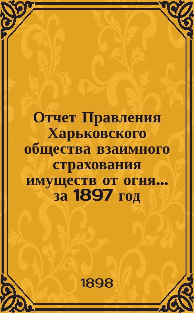 Отчет Правления Харьковского общества взаимного страхования имуществ от огня ... за 1897 год