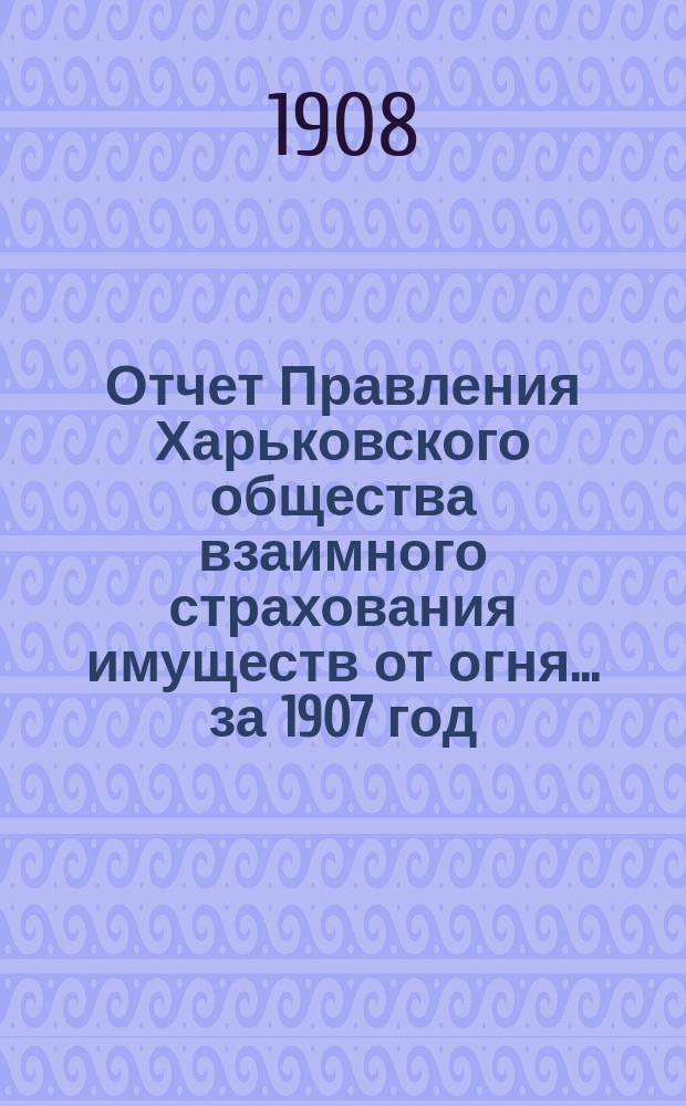 Отчет Правления Харьковского общества взаимного страхования имуществ от огня ... за 1907 год