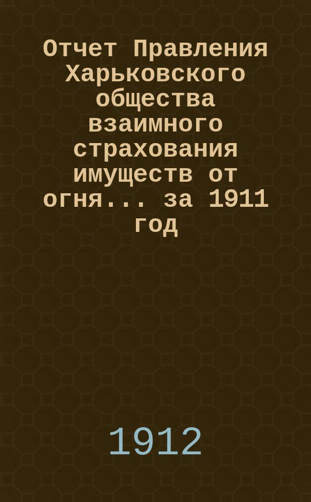 Отчет Правления Харьковского общества взаимного страхования имуществ от огня ... за 1911 год