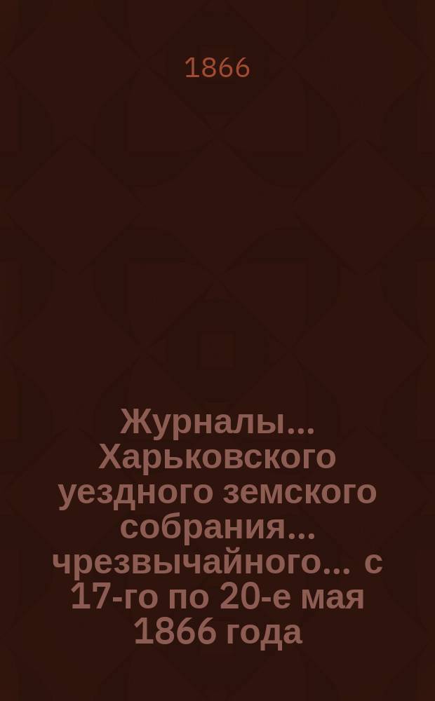 Журналы ... Харьковского уездного земского собрания ... чрезвычайного ... с 17-го по 20-е мая 1866 года