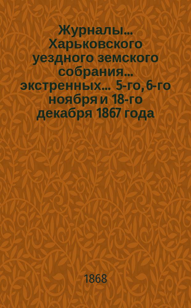 Журналы ... Харьковского уездного земского собрания ... экстренных ... 5-го, 6-го ноября и 18-го декабря 1867 года