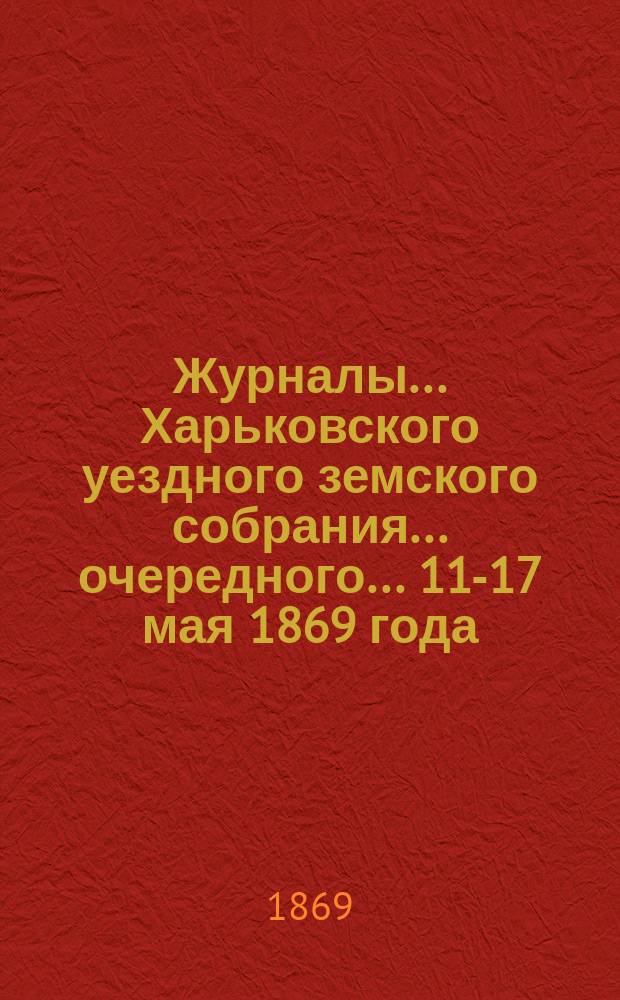 Журналы ... Харьковского уездного земского собрания ... очередного ... 11-17 мая 1869 года