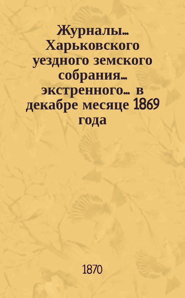 Журналы ... Харьковского уездного земского собрания ... экстренного ... в декабре месяце 1869 года