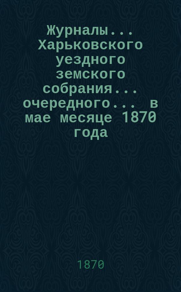 Журналы ... Харьковского уездного земского собрания ... очередного ... в мае месяце 1870 года