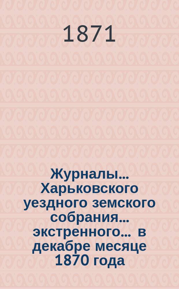 Журналы ... Харьковского уездного земского собрания ... экстренного ... в декабре месяце 1870 года