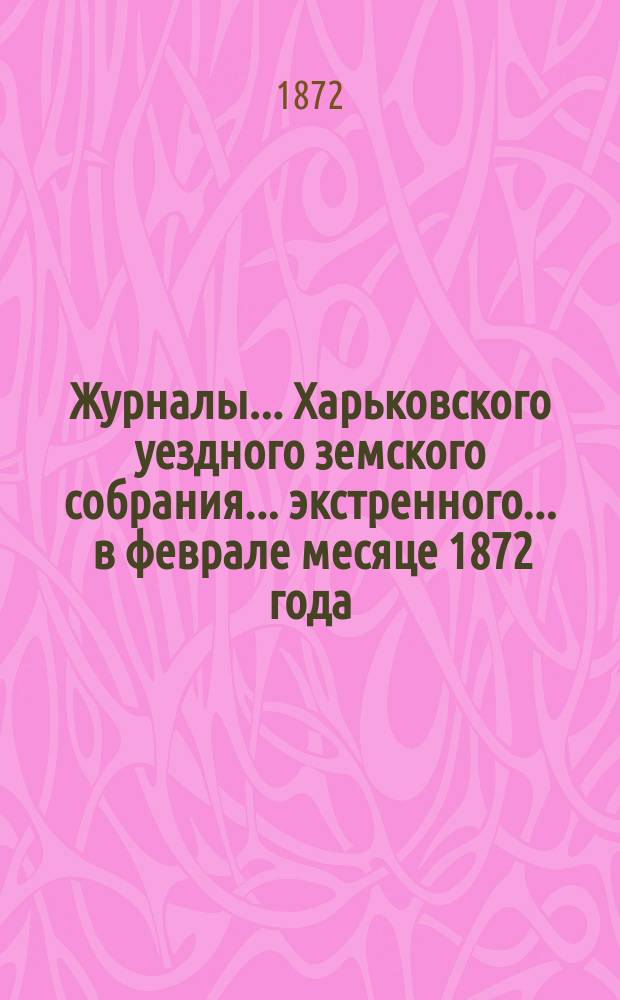Журналы ... Харьковского уездного земского собрания ... экстренного ... в феврале месяце 1872 года