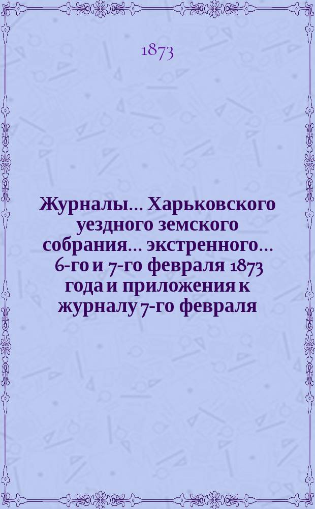 Журналы ... Харьковского уездного земского собрания ... экстренного ... 6-го и 7-го февраля 1873 года и приложения к журналу 7-го февраля