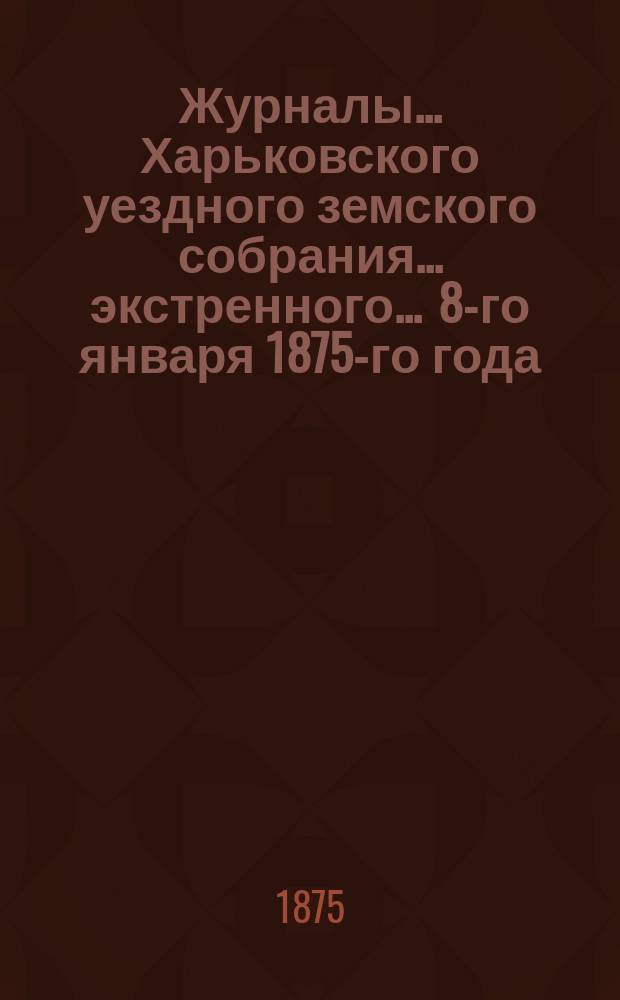 Журналы ... Харьковского уездного земского собрания ... экстренного ... 8-го января 1875-го года