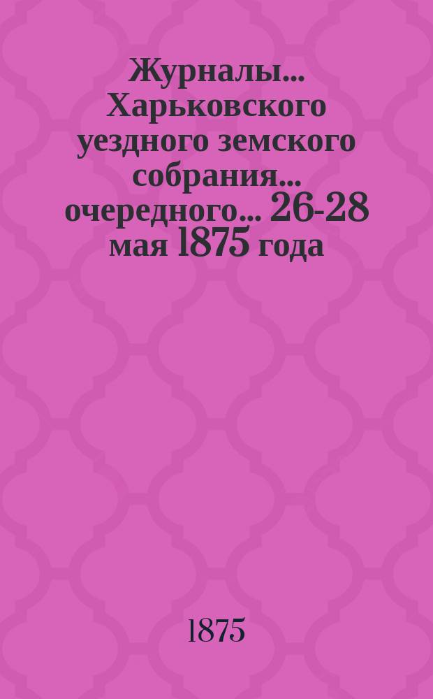 Журналы ... Харьковского уездного земского собрания ... очередного ... 26-28 мая 1875 года