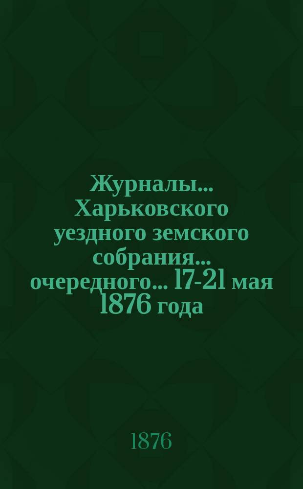 Журналы ... Харьковского уездного земского собрания ... очередного ... 17-21 мая 1876 года