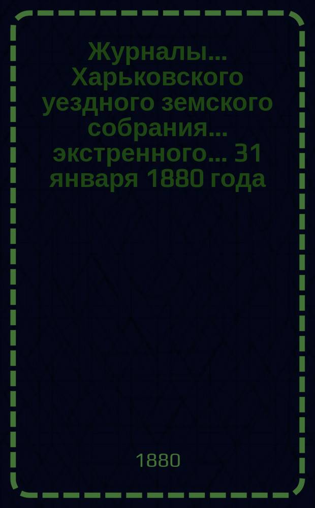 Журналы ... Харьковского уездного земского собрания ... экстренного ... 31 января 1880 года
