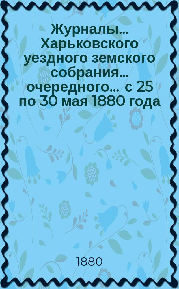 Журналы ... Харьковского уездного земского собрания ... очередного ... с 25 по 30 мая 1880 года