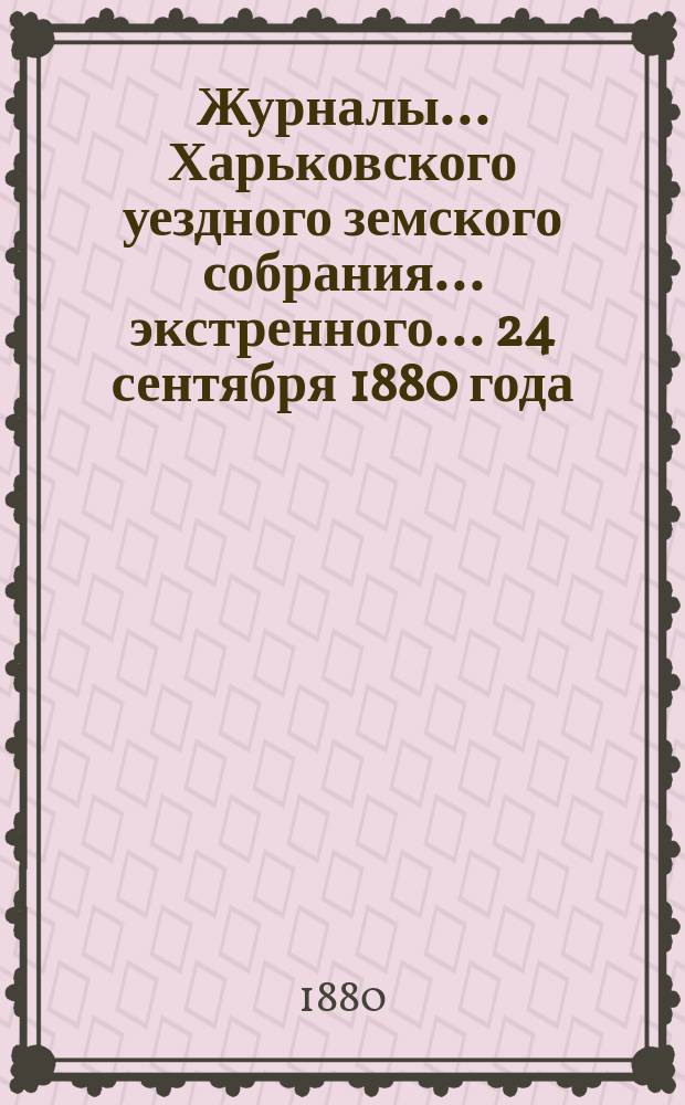 Журналы ... Харьковского уездного земского собрания ... экстренного ... 24 сентября 1880 года