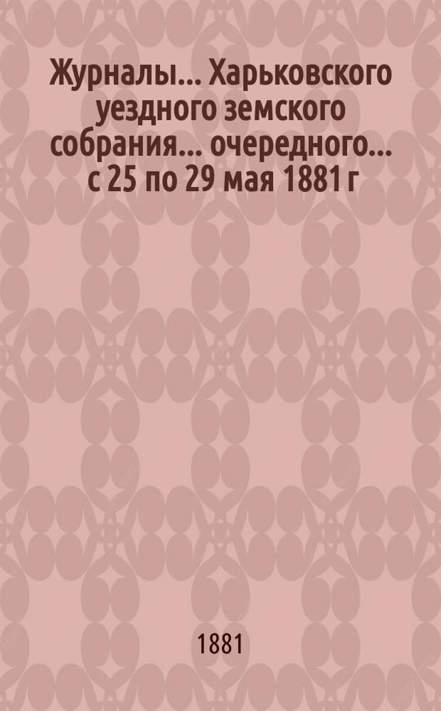 Журналы ... Харьковского уездного земского собрания ... очередного ... с 25 по 29 мая 1881 г.
