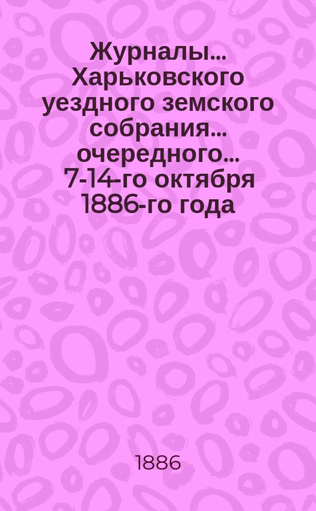 Журналы ... Харьковского уездного земского собрания ... очередного ... 7-14-го октября 1886-го года