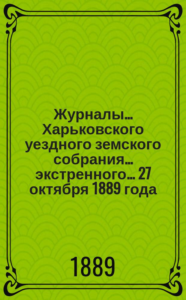 Журналы ... Харьковского уездного земского собрания ... экстренного ... 27 октября 1889 года
