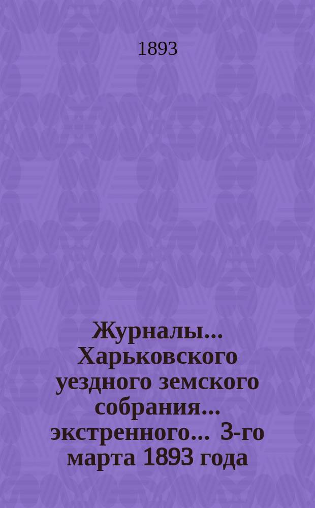 Журналы ... Харьковского уездного земского собрания ... экстренного ... 3-го марта 1893 года
