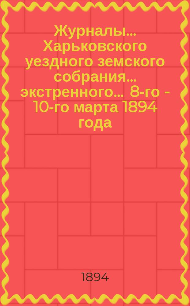 Журналы ... Харьковского уездного земского собрания ... экстренного ... 8-го - 10-го марта 1894 года