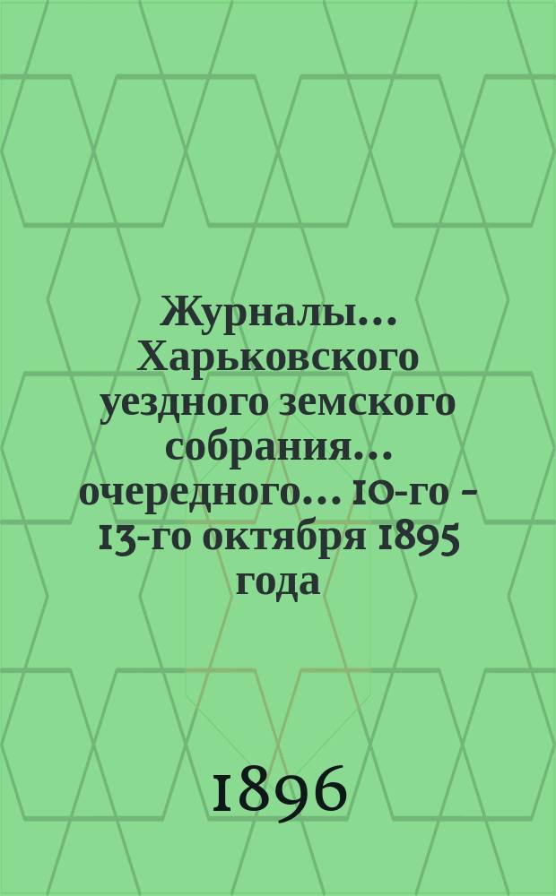 Журналы ... Харьковского уездного земского собрания ... очередного ... 10-го - 13-го октября 1895 года