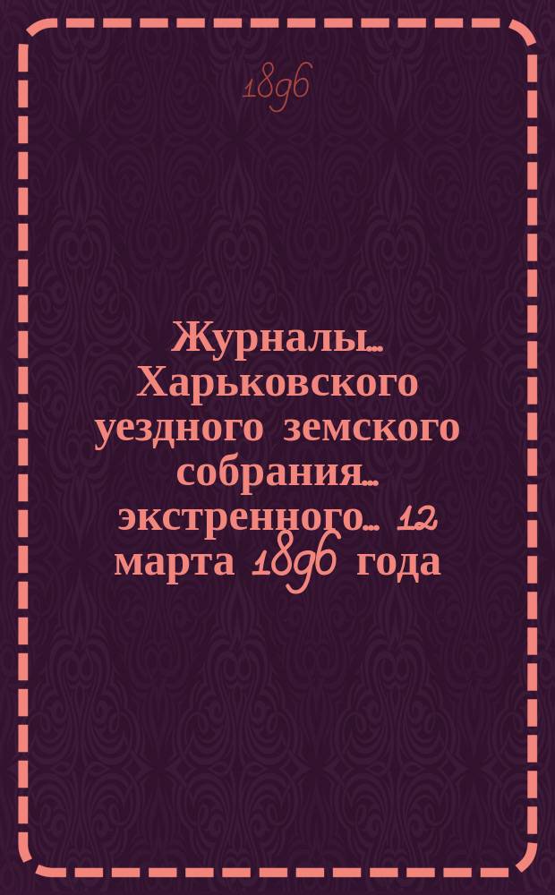 Журналы ... Харьковского уездного земского собрания ... экстренного ... 12 марта 1896 года