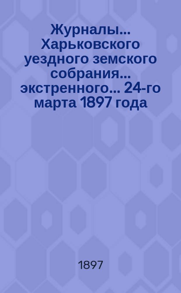 Журналы ... Харьковского уездного земского собрания ... экстренного ... 24-го марта 1897 года