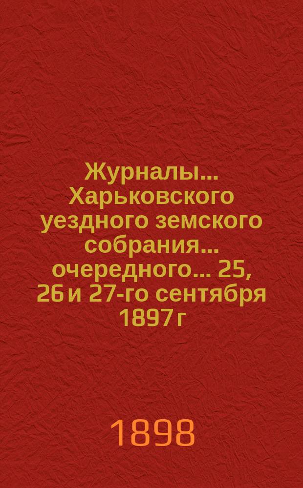 Журналы ... Харьковского уездного земского собрания ... очередного ... 25, 26 и 27-го сентября 1897 г.