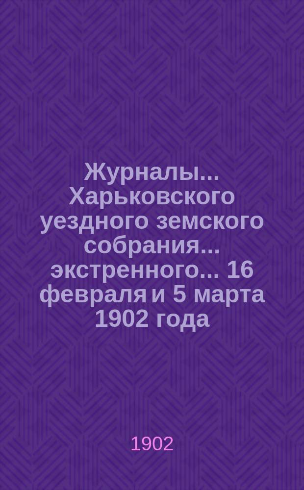 Журналы ... Харьковского уездного земского собрания ... экстренного ... 16 февраля и 5 марта 1902 года