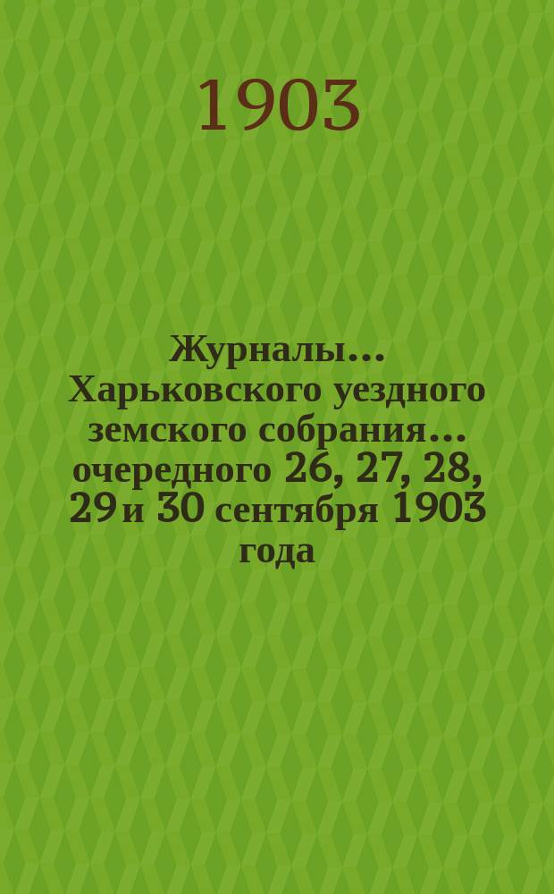 Журналы ... Харьковского уездного земского собрания ... [очередного] 26, 27, 28, 29 и 30 сентября 1903 года