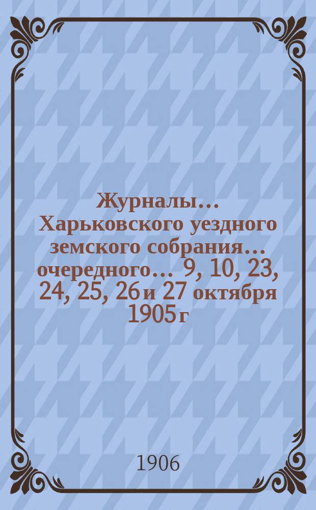 Журналы ... Харьковского уездного земского собрания ... очередного ... 9, 10, 23, 24, 25, 26 и 27 октября 1905 г.