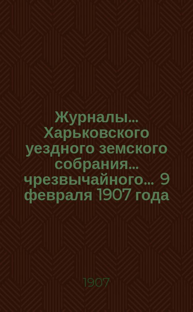 Журналы ... Харьковского уездного земского собрания ... чрезвычайного ... 9 февраля 1907 года