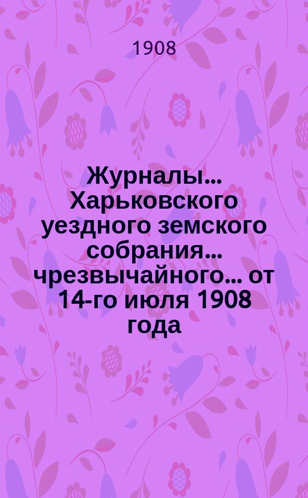 Журналы ... Харьковского уездного земского собрания ... чрезвычайного ... от 14-го июля 1908 года