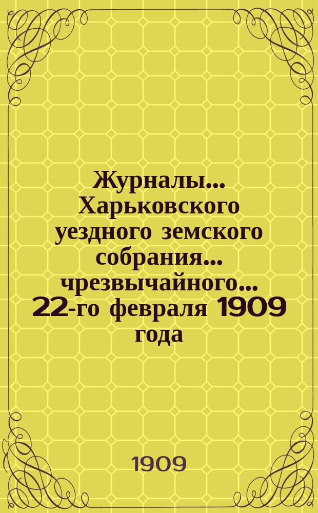 Журналы ... Харьковского уездного земского собрания ... чрезвычайного ... 22-го февраля 1909 года