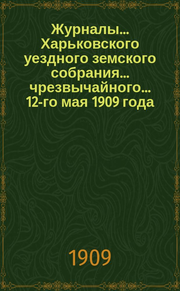 Журналы ... Харьковского уездного земского собрания ... чрезвычайного ... 12-го мая 1909 года