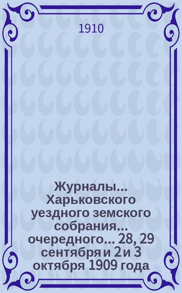 Журналы ... Харьковского уездного земского собрания ... очередного ... 28, 29 сентября и 2 и 3 октября 1909 года