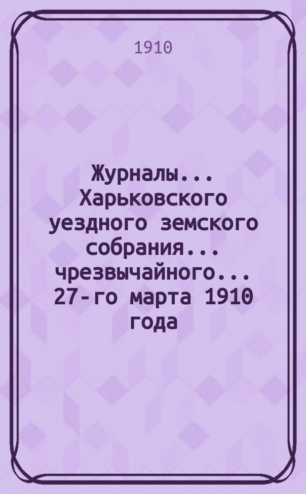 Журналы ... Харьковского уездного земского собрания ... чрезвычайного ... 27-го марта 1910 года