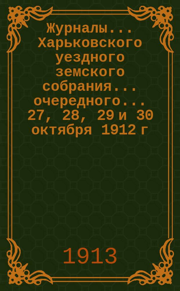 Журналы ... Харьковского уездного земского собрания ... очередного ... 27, 28, 29 и 30 октября 1912 г. и чрезвычайного ... 9 декабря 1912 года