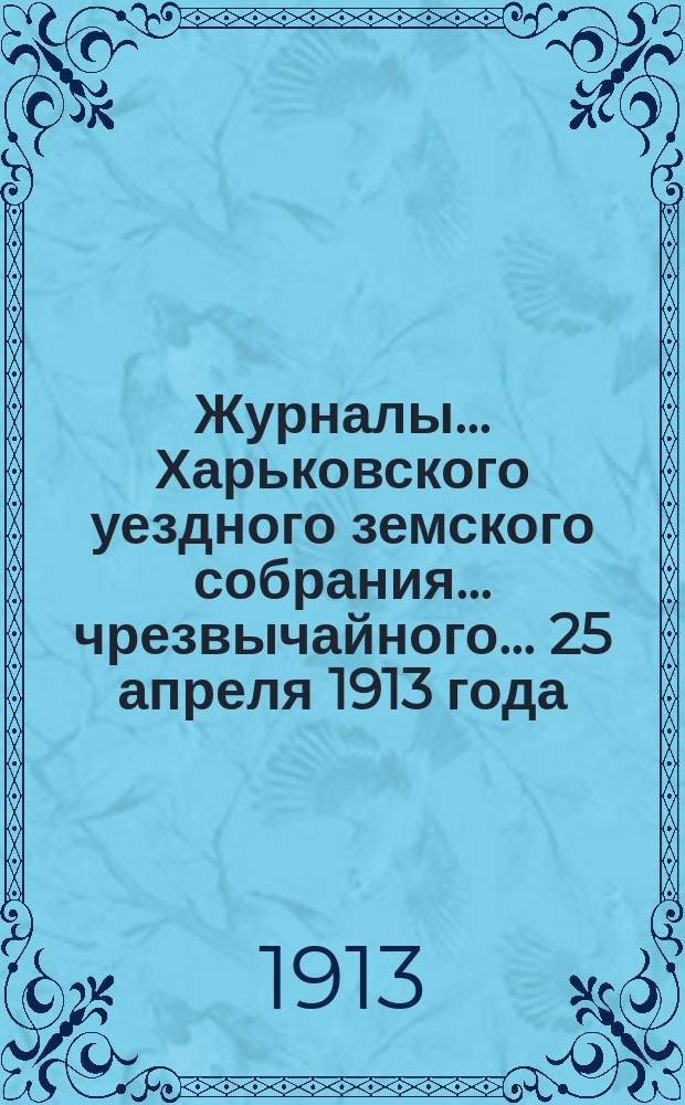 Журналы ... Харьковского уездного земского собрания ... чрезвычайного ... 25 апреля 1913 года