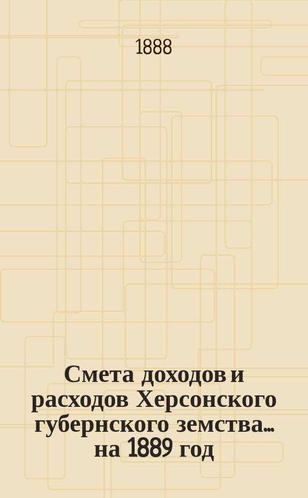 Смета доходов и расходов Херсонского губернского земства ... на 1889 год