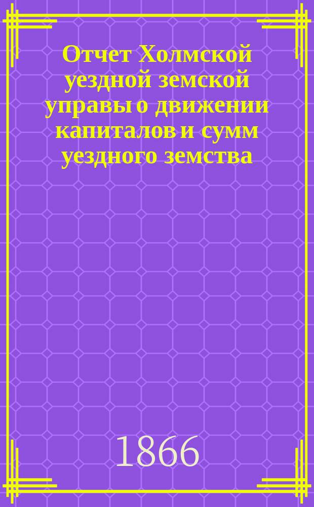 Отчет Холмской уездной земской управы о движении капиталов и сумм уездного земства. [с 30 мая 1865 года по 1 августа 1866 года]
